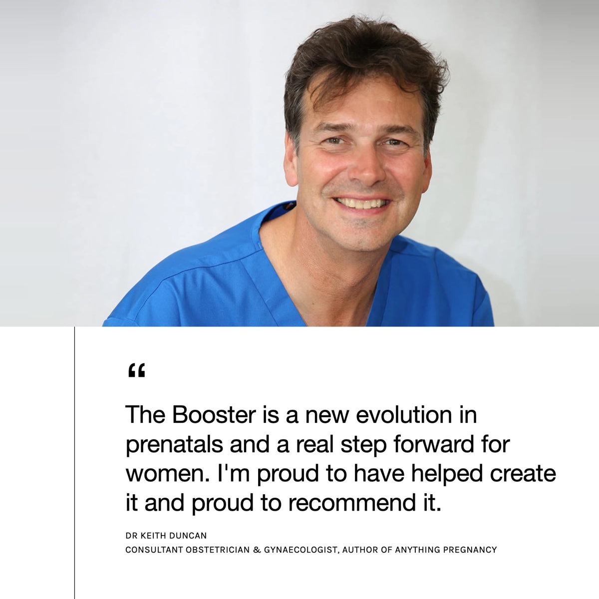 Dr Keith Duncan, Consultant Obstetrician & Gynaecologist and author of Anything Pregnancy: “The Booster is a new evolution in prenatals and a real step forward for women. I'm proud to have helped create it and proud to recommend it.”